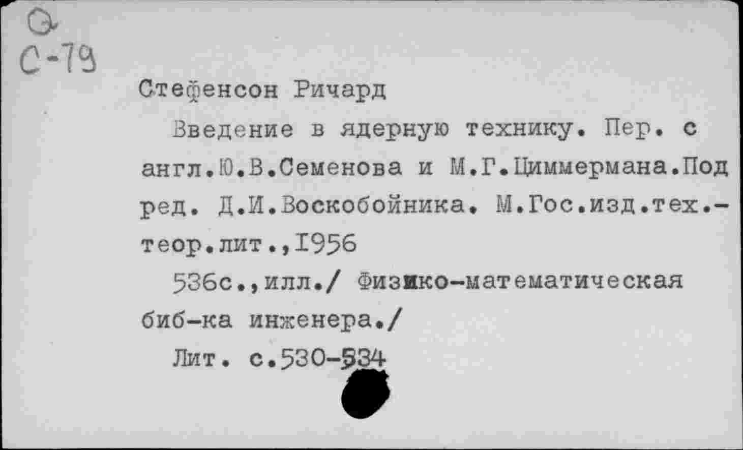 ﻿С-1Ч
Стефенсон Ричард
Введение в ядерную технику. Пер. с англ.Ю.В.Семенова и М.Г.Циммермана.Под ред. Д.И.Воскобойника. М.Гос.изд.тех.-теор.лит.,1956
536с.,илл./ Физико-математическая биб-ка инженера./
Лит. с.530-534